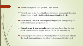  Potential surge was first spotted 7 days ahead.
 The risk level in the Flood Guidance Statement was escalated during
that week up to high likelihood of severe flooding (red).
 Government contacts & emergency responders were given good
notice of the developing situation.
 Coastal surge & wave models developed were hosted on the Met
Office supercomputer, helped inform critical decision-making.
 As the surge moved down the North Sea the FFC maintained a round
the clock commentary on live observations against the forecast.
 
