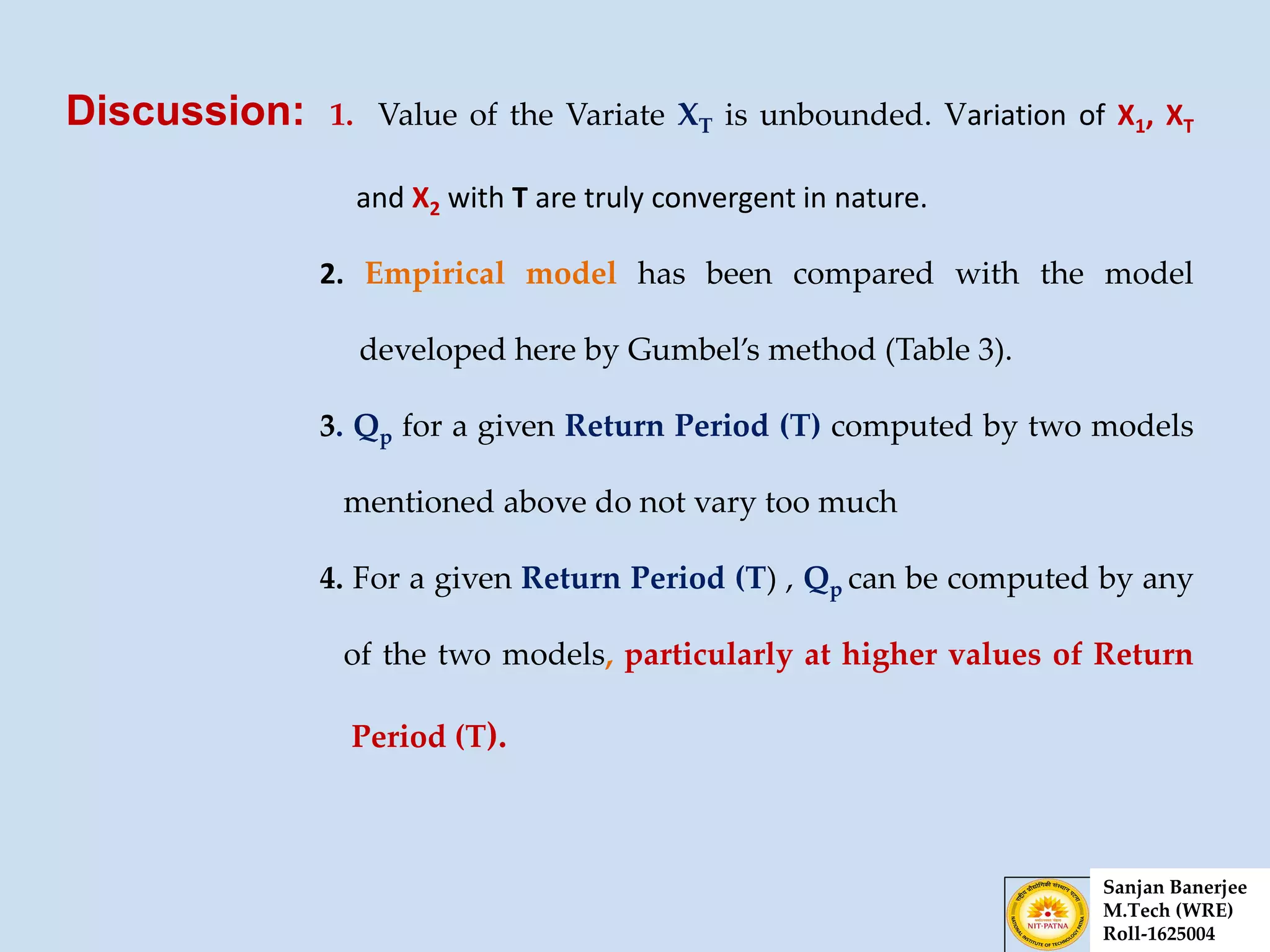 Discussion: 1. Value of the Variate XT is unbounded. Variation of X1, XT
and X2 with T are truly convergent in nature.
2. Empirical model has been compared with the model
developed here by Gumbel’s method (Table 3).
3. Qp for a given Return Period (T) computed by two models
mentioned above do not vary too much
4. For a given Return Period (T) , Qp can be computed by any
of the two models, particularly at higher values of Return
Period (T).
Sanjan Banerjee
M.Tech (WRE)
Roll-1625004
 