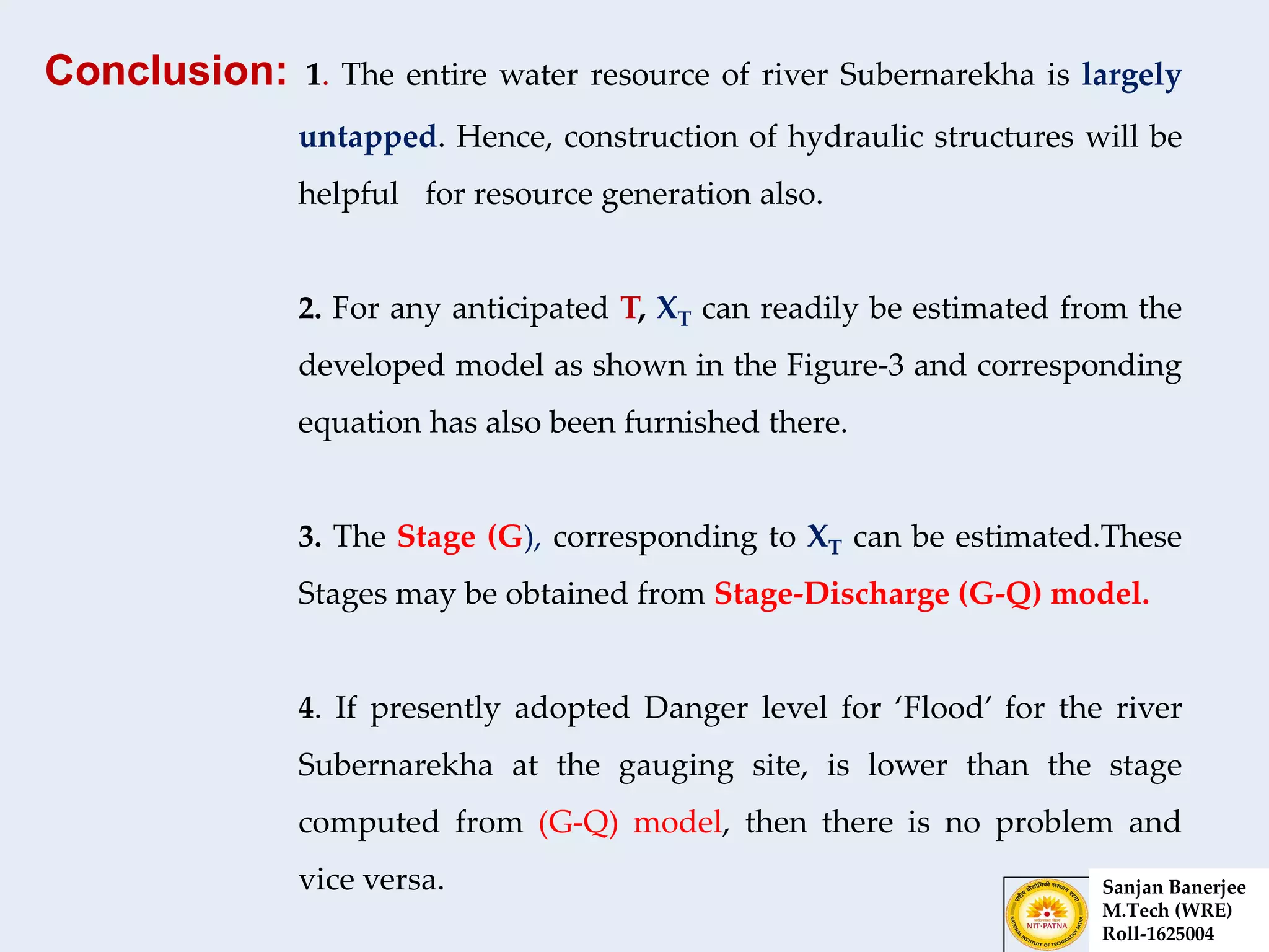 Conclusion: 1. The entire water resource of river Subernarekha is largely
untapped. Hence, construction of hydraulic structures will be
helpful for resource generation also.
2. For any anticipated T, XT can readily be estimated from the
developed model as shown in the Figure-3 and corresponding
equation has also been furnished there.
3. The Stage (G), corresponding to XT can be estimated.These
Stages may be obtained from Stage-Discharge (G-Q) model.
4. If presently adopted Danger level for ‘Flood’ for the river
Subernarekha at the gauging site, is lower than the stage
computed from (G-Q) model, then there is no problem and
vice versa. Sanjan Banerjee
M.Tech (WRE)
Roll-1625004
 