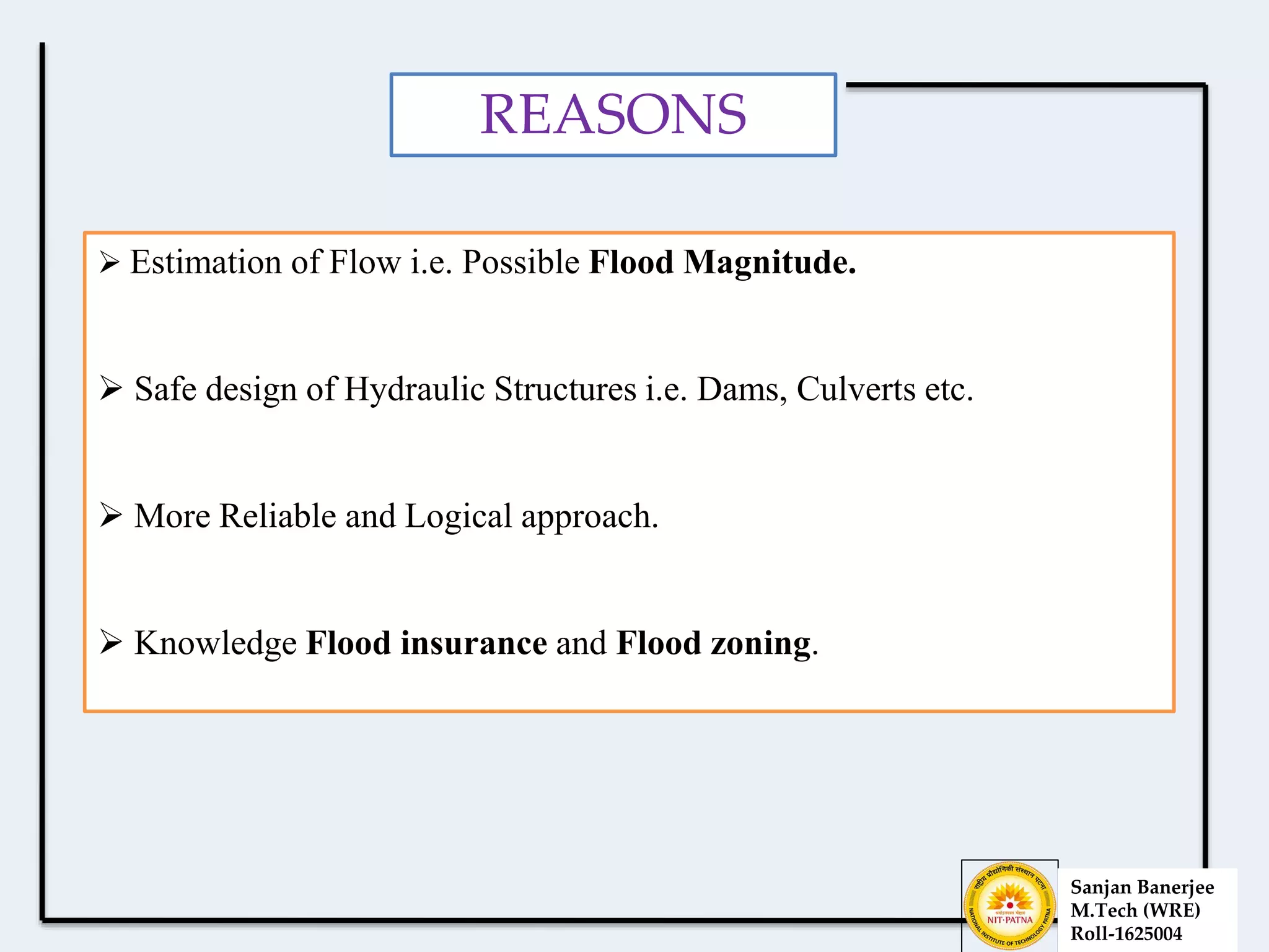 REASONS
 Estimation of Flow i.e. Possible Flood Magnitude.
 Safe design of Hydraulic Structures i.e. Dams, Culverts etc.
 More Reliable and Logical approach.
 Knowledge Flood insurance and Flood zoning.
Sanjan Banerjee
M.Tech (WRE)
Roll-1625004
 