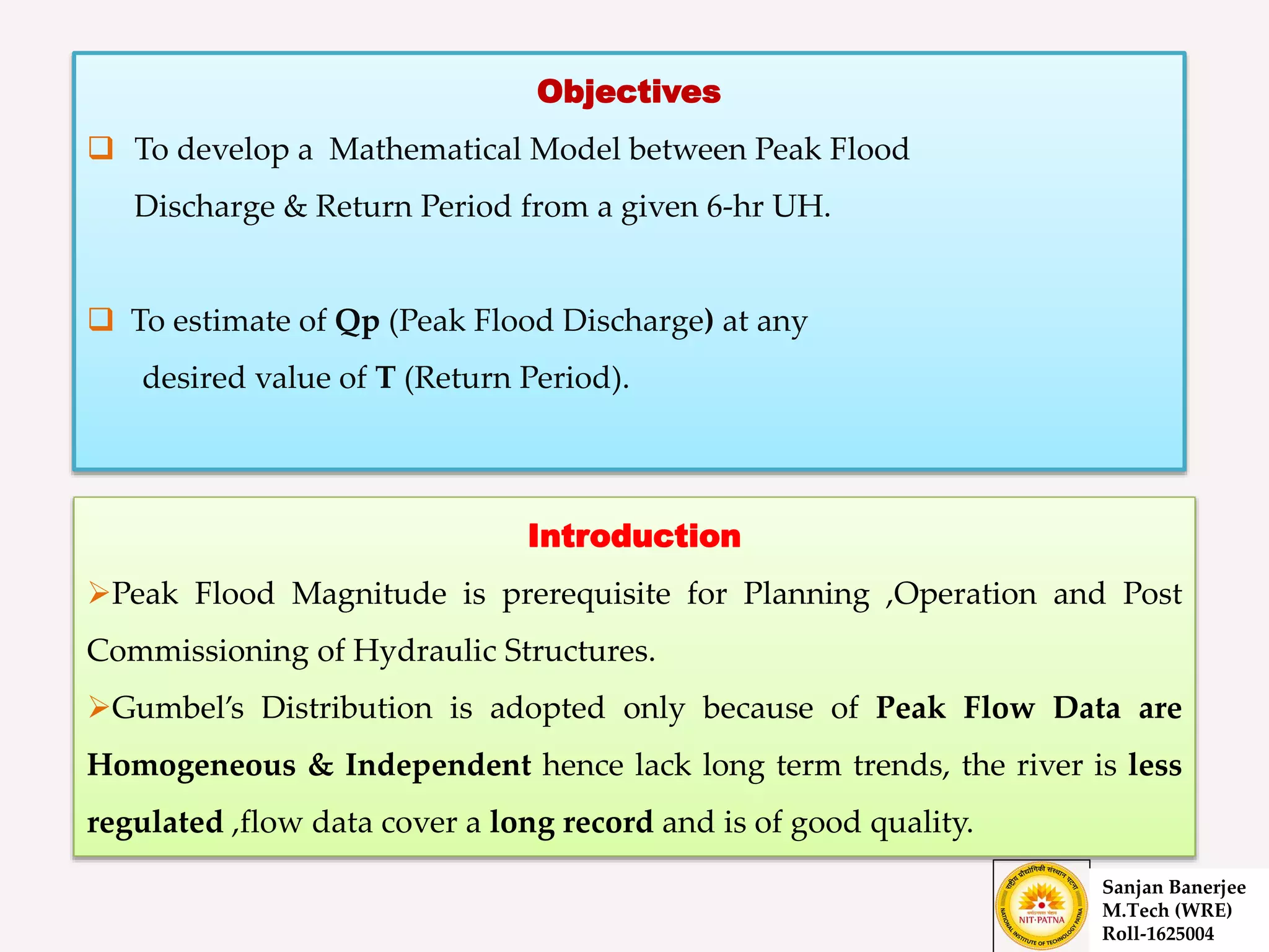 Introduction
Peak Flood Magnitude is prerequisite for Planning ,Operation and Post
Commissioning of Hydraulic Structures.
Gumbel’s Distribution is adopted only because of Peak Flow Data are
Homogeneous & Independent hence lack long term trends, the river is less
regulated ,flow data cover a long record and is of good quality.
Objectives
 To develop a Mathematical Model between Peak Flood
Discharge & Return Period from a given 6-hr UH.
 To estimate of Qp (Peak Flood Discharge) at any
desired value of T (Return Period).
Sanjan Banerjee
M.Tech (WRE)
Roll-1625004
 