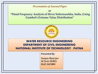 Presentation of Journal Paper
on
“Flood Frequency Analysis of River Subernarekha, India ,Using
Gumbel’s Extreme Value Distribution”
WATER RESOURCE ENGINEERING
DEPARTMENT OF CIVIL ENGINEERING
NATIONAL INSTITUTE OF TECHNOLOGY , PATNA
Presented By:
Sanjan Banerjee
M.Tech (WRE)
Roll-1625004
 