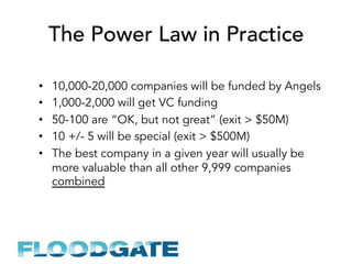 The Power Law in Practice
•  10,000-20,000 companies will be funded by Angels
•  1,000-2,000 will get VC funding
•  50-100 are “OK, but not great” (exit > $50M)
•  10 +/- 5 will be special (exit > $500M)
•  The best company in a given year will usually be
more valuable than all other 9,999 companies
combined
 