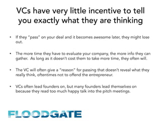 VCs have very little incentive to tell
you exactly what they are thinking
•  If they “pass” on your deal and it becomes awesome later, they might lose
out.
•  The more time they have to evaluate your company, the more info they can
gather. As long as it doesn’t cost them to take more time, they often will.
•  The VC will often give a “reason” for passing that doesn’t reveal what they
really think, oftentimes not to offend the entrepreneur.
•  VCs often lead founders on, but many founders lead themselves on
because they read too much happy talk into the pitch meetings.
 