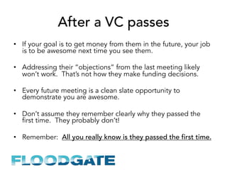 After a VC passes
•  If your goal is to get money from them in the future, your job
is to be awesome next time you see them.
•  Addressing their “objections” from the last meeting likely
won’t work. That’s not how they make funding decisions.
•  Every future meeting is a clean slate opportunity to
demonstrate you are awesome.
•  Don’t assume they remember clearly why they passed the
first time. They probably don’t!
•  Remember: All you really know is they passed the first time.
 