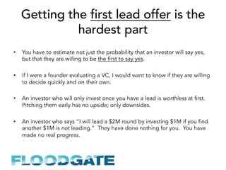 Getting the first lead offer is the
hardest part
•  You have to estimate not just the probability that an investor will say yes,
but that they are willing to be the first to say yes.
•  If I were a founder evaluating a VC, I would want to know if they are willing
to decide quickly and on their own.
•  An investor who will only invest once you have a lead is worthless at first.
Pitching them early has no upside; only downsides.
•  An investor who says “I will lead a $2M round by investing $1M if you find
another $1M is not leading.” They have done nothing for you. You have
made no real progress.
 