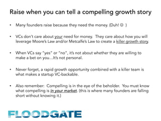 Raise when you can tell a compelling growth story
•  Many founders raise because they need the money. (Duh! J )
•  VCs don’t care about your need for money. They care about how you will
leverage Moore’s Law and/or Metcalfe’s Law to create a killer growth story.
•  When VCs say “yes” or “no”, it’s not about whether they are willing to
make a bet on you…It’s not personal.
•  Never forget, a rapid growth opportunity combined with a killer team is
what makes a startup VC-backable.
•  Also remember: Compelling is in the eye of the beholder. You must know
what compelling is in your market. (this is where many founders are falling
short without knowing it.)
 