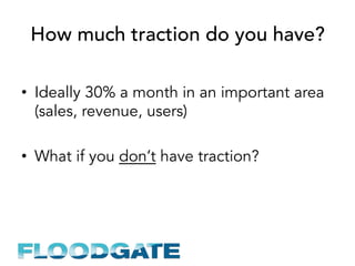How much traction do you have?
•  Ideally 30% a month in an important area
(sales, revenue, users)
•  What if you don’t have traction?
 