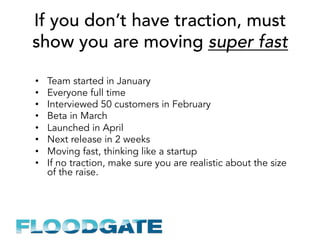 If you don’t have traction, must
show you are moving super fast
•  Team started in January
•  Everyone full time
•  Interviewed 50 customers in February
•  Beta in March
•  Launched in April
•  Next release in 2 weeks
•  Moving fast, thinking like a startup
•  If no traction, make sure you are realistic about the size
of the raise.
 
