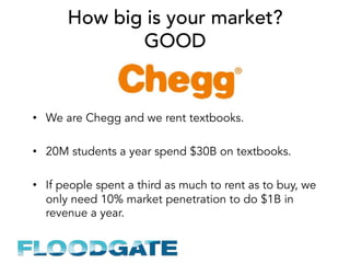 How big is your market?
GOOD
•  We are Chegg and we rent textbooks.
•  20M students a year spend $30B on textbooks.
•  If people spent a third as much to rent as to buy, we
only need 10% market penetration to do $1B in
revenue a year.
 