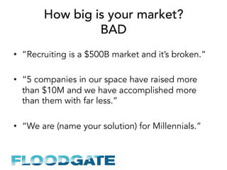 How big is your market?
BAD
•  “Recruiting is a $500B market and it’s broken.”
•  “5 companies in our space have raised more
than $10M and we have accomplished more
than them with far less.”
•  “We are (name your solution) for Millennials.”
 