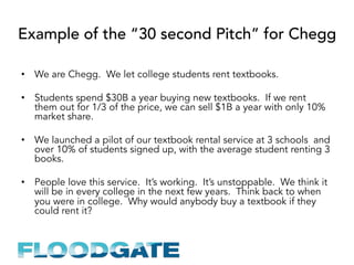 Example of the “30 second Pitch” for Chegg
•  We are Chegg. We let college students rent textbooks.
•  Students spend $30B a year buying new textbooks. If we rent
them out for 1/3 of the price, we can sell $1B a year with only 10%
market share.
•  We launched a pilot of our textbook rental service at 3 schools and
over 10% of students signed up, with the average student renting 3
books.
•  People love this service. It’s working. It’s unstoppable. We think it
will be in every college in the next few years. Think back to when
you were in college. Why would anybody buy a textbook if they
could rent it?
 