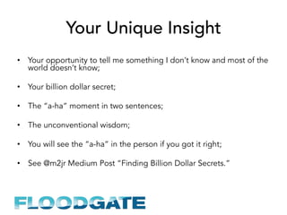 Your Unique Insight
•  Your opportunity to tell me something I don’t know and most of the
world doesn’t know;
•  Your billion dollar secret;
•  The “a-ha” moment in two sentences;
•  The unconventional wisdom;
•  You will see the “a-ha” in the person if you got it right;
•  See @m2jr Medium Post “Finding Billion Dollar Secrets.”
 