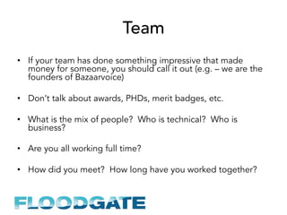Team
•  If your team has done something impressive that made
money for someone, you should call it out (e.g. – we are the
founders of Bazaarvoice)
•  Don’t talk about awards, PHDs, merit badges, etc.
•  What is the mix of people? Who is technical? Who is
business?
•  Are you all working full time?
•  How did you meet? How long have you worked together?
 