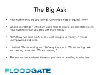 The Big Ask
•  How much money are you raising? Convertible note or equity? Why?
•  What is your Range? (Minimum viable raise to grow at an acceptable rate?;
How much faster can you grow with more money?)
•  NEVER say “we can’t do A, B, or C until you give us money…” This is
unempowered and weak.
•  ...Instead “This is moving fast. We’ve quit our jobs. We are coding. We
are meeting customers. We are cranking.”
•  The less traction you have, the more you have to be willing to raise less.
 