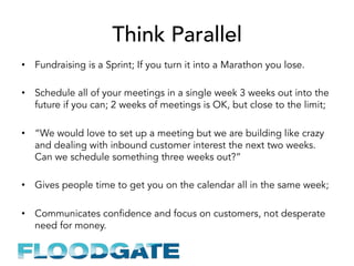 Think Parallel
•  Fundraising is a Sprint; If you turn it into a Marathon you lose.
•  Schedule all of your meetings in a single week 3 weeks out into the
future if you can; 2 weeks of meetings is OK, but close to the limit;
•  “We would love to set up a meeting but we are building like crazy
and dealing with inbound customer interest the next two weeks.
Can we schedule something three weeks out?”
•  Gives people time to get you on the calendar all in the same week;
•  Communicates confidence and focus on customers, not desperate
need for money.
 