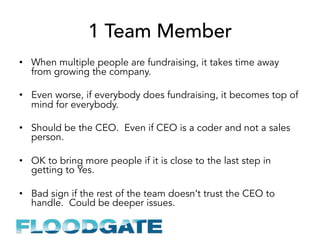 1 Team Member
•  When multiple people are fundraising, it takes time away
from growing the company.
•  Even worse, if everybody does fundraising, it becomes top of
mind for everybody.
•  Should be the CEO. Even if CEO is a coder and not a sales
person.
•  OK to bring more people if it is close to the last step in
getting to Yes.
•  Bad sign if the rest of the team doesn’t trust the CEO to
handle. Could be deeper issues.
 