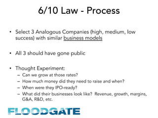 6/10 Law - Process
•  Select 3 Analogous Companies (high, medium, low
success) with similar business models
•  All 3 should have gone public
•  Thought Experiment:
–  Can we grow at those rates?
–  How much money did they need to raise and when?
–  When were they IPO-ready?
–  What did their businesses look like? Revenue, growth, margins,
G&A, R&D, etc.
 