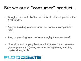 But we are a “consumer” product…
•  Google, Facebook, Twitter and LinkedIn all went public in the
6-10 window
•  Are you building your consumer network at a comparable
rate?
•  Are you planning to monetize at roughly the same time?
•  How will your company benchmark to theirs if you dominate
your opportunity? (users, revenue, engagement, margins,
market share, etc?)
 