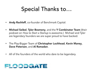 Special Thanks to…
•  Andy Rachleff, co-founder of Benchmark Capital.
•  Michael Seibel, Tyler Bosmeny, and the Y Combinator Team (their
podcast on How to Start a Startup is awesome.) Michael and Tyler
are legendary founders we are super proud to have backed.
•  The Play-Bigger Team of Christopher Lochhead, Kevin Maney,
Dave Peterson, and Al Ramadan.
•  All of the founders of the world who dare to be legendary.
 