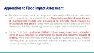Approaches to Flood Impact Assessment
● Flood impact assessment can be approached through different methods, each
with its own strengths and weaknesses. Quantitative methods involve the use
of mathematical models and simulations to estimate flood impacts on
infrastructure and people. These methods can provide detailed and accurate
predictions, but they require significant data inputs and technical expertise.
● On the other hand, qualitative methods rely on surveys, interviews, and other
forms of data collection to understand the social and economic impacts of
flooding. While these methods may not provide as much detail as quantitative
methods, they can capture important nuances and perspectives that may be
missed by purely technical approaches.
 