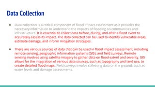 Data Collection
● Data collection is a critical component of flood impact assessment as it provides the
necessary information to understand the impacts of flooding on communities and
infrastructure. It is essential to collect data before, during, and after a flood event to
accurately assess its impact. The data collected can be used to identify vulnerable areas,
estimate damage, and inform mitigation strategies.
● There are various sources of data that can be used in flood impact assessment, including
remote sensing, geographic information systems (GIS), and field surveys. Remote
sensing involves using satellite imagery to gather data on flood extent and severity. GIS
allows for the integration of various data sources, such as topography and land use, to
create detailed flood maps. Field surveys involve collecting data on the ground, such as
water levels and damage assessments.
 