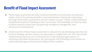 Benefit of Flood Impact Assessment
● Flood impact assessment provides numerous benefits to communities and decision-
makers. One of the primary benefits is improved decision-making. By conducting a
thorough flood impact assessment, decision-makers can gain a better understanding of
the potential impacts of flooding on their community. This knowledge can then be used
to inform decisions about land use planning, emergency management, and
infrastructure development.
● Another benefit of flood impact assessment is reduced risk. By identifying areas that are
at risk of flooding, decision-makers can take steps to mitigate that risk. This may include
implementing measures such as flood barriers, improving drainage systems, or
relocating vulnerable infrastructure. By reducing the risk of flooding, communities can
avoid costly damages and ensure the safety of their residents.
 