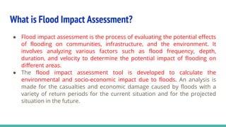 What is Flood Impact Assessment?
● Flood impact assessment is the process of evaluating the potential effects
of flooding on communities, infrastructure, and the environment. It
involves analyzing various factors such as flood frequency, depth,
duration, and velocity to determine the potential impact of flooding on
different areas.
● The flood impact assessment tool is developed to calculate the
environmental and socio-economic impact due to floods. An analysis is
made for the casualties and economic damage caused by floods with a
variety of return periods for the current situation and for the projected
situation in the future.
 
