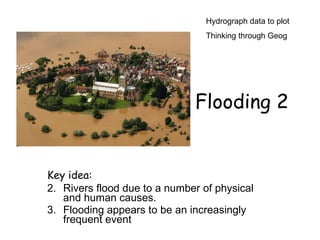 Hydrograph data to plot
                                 Thinking through Geog




                              Flooding 2


Key idea:
2. Rivers flood due to a number of physical
   and human causes.
3. Flooding appears to be an increasingly
   frequent event
 