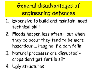 General disadvantages of engineering defences Expensive to build and maintain, need technical skill Floods happen less often – but when they do occur they tend to be more hazardous … imagine if a dam fails Natural processes are disrupted – crops don’t get fertile silt  Ugly structures 