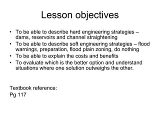 Lesson objectives To be able to describe hard engineering strategies – dams, reservoirs and channel straightening To be able to describe soft engineering strategies – flood warnings, preparation, flood plain zoning, do nothing To be able to explain the costs and benefits To evaluate which is the better option and understand situations where one solution outweighs the other. Textbook reference: Pg 117 