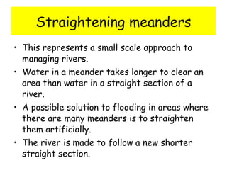 Straightening meanders This represents a small scale approach to managing rivers.  Water in a meander takes longer to clear an area than water in a straight section of a river. A possible solution to flooding in areas where there are many meanders is to straighten them artificially. The river is made to follow a new shorter straight section. 