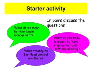 Starter activity What do we mean by river basin management? What do you think is meant by ‘hard engineering’ and ‘soft engineering’? In pairs discuss the  questions What strategies for flood control are there? 