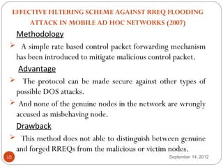  
     EFFECTIVE FILTERING SCHEME AGAINST RREQ FLOODING
          ATTACK IN MOBILE AD HOC NETWORKS (2007)
  Methodology
  A simple rate based control packet forwarding mechanism
  has been introduced to mitigate malicious control packet.
   Advantage
  The protocol can be made secure against other types of
  possible DOS attacks.
  And none of the genuine nodes in the network are wrongly
  accused as misbehaving node.
  Drawback
  This method does not able to distinguish between genuine
  and forged RREQs from the malicious or victim nodes.
15                                              September 14, 2012
 