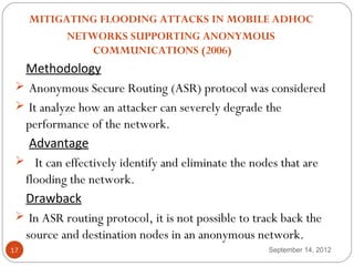  
     MITIGATING FLOODING ATTACKS IN MOBILE ADHOC
           NETWORKS SUPPORTING ANONYMOUS
               COMMUNICATIONS (2006)
  Methodology
  Anonymous Secure Routing (ASR) protocol was considered
  It analyze how an attacker can severely degrade the
  performance of the network.
   Advantage
  It can effectively identify and eliminate the nodes that are
  flooding the network.
  Drawback
  In ASR routing protocol, it is not possible to track back the
  source and destination nodes in an anonymous network.
17                                                  September 14, 2012
 