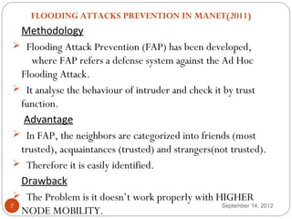   FLOODING ATTACKS PREVENTION IN MANET(2011)
  Methodology
  Flooding Attack Prevention (FAP) has been developed,
     where FAP refers a defense system against the Ad Hoc
  Flooding Attack.
  It analyse the behaviour of intruder and check it by trust
  function.
   Advantage
  In FAP, the neighbors are categorized into friends (most
  trusted), acquaintances (trusted) and strangers(not trusted).
  Therefore it is easily identified.
  Drawback
  The Problem is it doesn’t work properly with HIGHER
7                                                   September 14, 2012
  NODE MOBILITY.
 