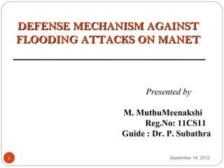 DEFENSE MECHANISM AGAINST
    FLOODING ATTACKS ON MANET



                        Presented by

                  M. MuthuMeenakshi
                       Reg.No: 11CS11
                  Guide : Dr. P. Subathra

1                             September 14, 2012
 