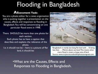 Flooding in Bangladesh
           Assessment Task:
You are a photo editor for a news organisation
 who is putting together a presentation on the
  causes, effects and responses to ﬂooding in
 Bangladesh. You will be concentrating on one
        particular ﬂood event in 1998.

There SHOULD be more than one photo for
                   each section.
      Each photo has to have a caption that
  describes and explains the relevance of the
                        photo.
 I.e. it should not be – here is a picture of ﬂat   “Bangladesh in mainly low lying ﬂat land with …% being
                 land, it should be:                 less than …. Metres above sea level. This means when
                                                            rivers ﬂood it covers a large area of land.
                                                     Source: www.mrpiersiscoolandhisphotosaregreat.com



          •What are the Causes, Effects and
            Responses to Flooding in Bangladesh.
 