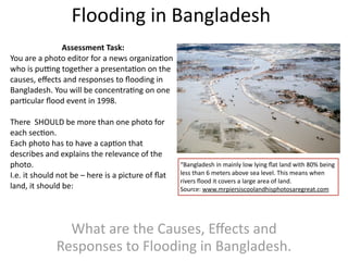 Flooding in Bangladesh
              Assessment Task:
You are a photo editor for a news organiza>on 
who is pu?ng together a presenta>on on the 
causes, eﬀects and responses to ﬂooding in 
Bangladesh. You will be concentra>ng on one 
par>cular ﬂood event in 1998.

There  SHOULD be more than one photo for 
each sec>on.
Each photo has to have a cap>on that 
describes and explains the relevance of the 
photo.                                              “Bangladesh in mainly low lying ﬂat land with 80% being 
I.e. it should not be – here is a picture of ﬂat    less than 6 meters above sea level. This means when 
                                                    rivers ﬂood it covers a large area of land. 
land, it should be:                                 Source: www.mrpiersiscoolandhisphotosaregreat.com




                What are the Causes, Eﬀects and 
              Responses to Flooding in Bangladesh.
 
