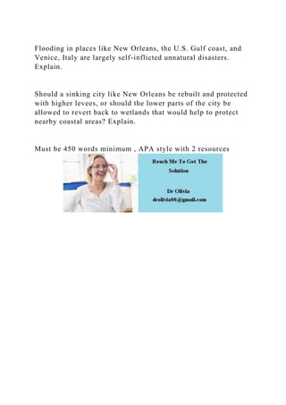Flooding in places like New Orleans, the U.S. Gulf coast, and
Venice, Italy are largely self-inflicted unnatural disasters.
Explain.
Should a sinking city like New Orleans be rebuilt and protected
with higher levees, or should the lower parts of the city be
allowed to revert back to wetlands that would help to protect
nearby coastal areas? Explain.
Must be 450 words minimum , APA style with 2 resources
 