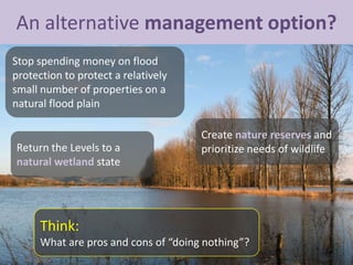 An alternative management option?
Return the Levels to a
natural wetland state
Think:
What are pros and cons of “doing nothing”?
Stop spending money on flood
protection to protect a relatively
small number of properties on a
natural flood plain
Create nature reserves and
prioritize needs of wildlife
 