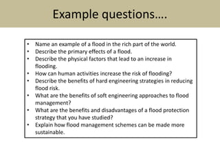 Example questions….
• Name an example of a flood in the rich part of the world.
• Describe the primary effects of a flood.
• Describe the physical factors that lead to an increase in
flooding.
• How can human activities increase the risk of flooding?
• Describe the benefits of hard engineering strategies in reducing
flood risk.
• What are the benefits of soft engineering approaches to flood
management?
• What are the benefits and disadvantages of a flood protection
strategy that you have studied?
• Explain how flood management schemes can be made more
sustainable.
 