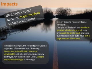Ian Liddell-Grainger, MP for Bridgwater, said a
huge area of Somerset was "drowning”
Homes are uninhabitable, farms are
unworkable and jobs are being expensively
destroyed. On the Somerset Levels, people
are scared and angry – very angry
Jeremy Browne (Taunton Deane
MP) said:
"People on the levels are unable to
get their children to school, they
are unable to get to work and local
businesses such as pubs have lost a
large amount of business."
Impacts
 