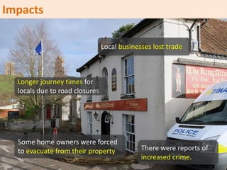 There were reports of
increased crime.
Local businesses lost trade
Longer journey times for
locals due to road closures
Some home owners were forced
to evacuate from their property
Impacts
 