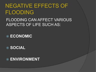 NEGATIVE EFFECTS OF
FLOODING
FLOODING CAN AFFECT VARIOUS
ASPECTS OF LIFE SUCH AS:


ECONOMIC



SOCIAL



ENVIRONMENT

 