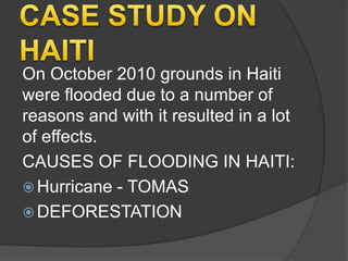 On October 2010 grounds in Haiti
were flooded due to a number of
reasons and with it resulted in a lot
of effects.
CAUSES OF FLOODING IN HAITI:
 Hurricane - TOMAS
 DEFORESTATION

 