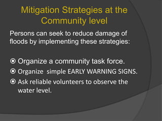 Mitigation Strategies at the
Community level
Persons can seek to reduce damage of
floods by implementing these strategies:

 Organize a community task force.
 Organize simple EARLY WARNING SIGNS.
 Ask reliable volunteers to observe the
water level.

 