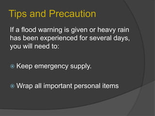 Tips and Precaution
If a flood warning is given or heavy rain
has been experienced for several days,
you will need to:
 Keep

emergency supply.

 Wrap

all important personal items

 