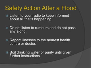 Safety Action After a Flood


Listen to your radio to keep informed
about all that’s happening.



Do not listen to rumours and do not pass
any along.



Report illnesses to the nearest health
centre or doctor.



Boil drinking water or purify until given
further instructions.

 