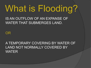 What is Flooding?
IS AN OUTFLOW OF AN EXPANSE OF
WATER THAT SUBMERGES LAND.
OR
A TEMPORARY COVERING BY WATER OF
LAND NOT NORMALLY COVERED BY
WATER

 